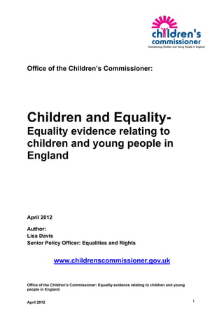 Office of the Children’s Commissioner:




Children and Equality-
Equality evidence relating to
children and young people in
England




April 2012

Author:
Lisa Davis
Senior Policy Officer: Equalities and Rights


              www.childrenscommissioner.gov.uk


Office of the Children’s Commissioner: Equality evidence relating to children and young
people in England


April 2012                                                                                1
 