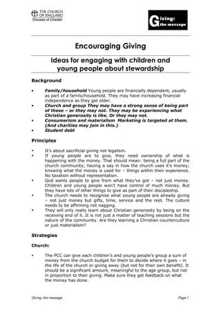 Encouraging Giving
            Ideas for engaging with children and
              young people about stewardship
Background

•       Family/household Young people are financially dependent, usually
        as part of a family/household. They may have increasing financial
        independence as they get older.
•       Church and group They may have a strong sense of being part
        of these – or they may not. They may be experiencing what
        Christian generosity is like. Or they may not.
•       Consumerism and materialism Marketing is targeted at them.
        (And charities may join in this.)
•       Student debt

Principles

        It’s about sacrificial giving not legalism.
        If young people are to give, they need ownership of what is
        happening with the money. That should mean: being a full part of the
        church community; having a say in how the church uses it’s money;
        knowing what the money is used for – things within their experience.
        No taxation without representation.
        God wants people to give from what they’ve got – not just money.
        Children and young people won’t have control of much money. But
        they have lots of other things to give as part of their discipleship.
        The church needs to recognise what young people are already giving
        – not just money but gifts, time, service and the rest. The culture
        needs to be affirming not nagging.
        They will only really learn about Christian generosity by being on the
        receiving end of it. It is not just a matter of teaching sessions but the
        nature of the community. Are they learning a Christian counterculture
        or just materialism?

Strategies

Church:

        The PCC can give each children’s and young people’s group a sum of
        money from the church budget for them to decide where it goes – in
        the life of the church or giving away (but not for their own benefit). It
        should be a significant amount, meaningful to the age group, but not
        in proportion to their giving. Make sure they get feedback on what
        the money has done.



Giving: the message                                                        Page 1
 