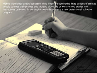 Mobile technology allows education to no longer be confined to finite periods of time as
people can use their phones and tablet to digest life or work-related articles with
instructions on how to fix our appliances or how to use a new professional software
program.
Image:
scui3asteveo
 