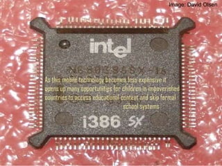 As this mobile technology becomes less expensive it
opens up many opportunities for children in impoverished
countries to access educational content and skip formal
school systems
Image: David Olsen
 