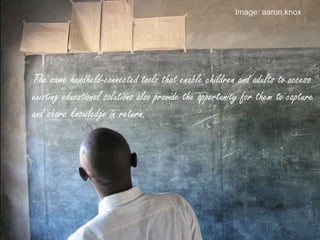 The same handheld-connected tools that enable children and adults to access
existing educational solutions also provide the opportunity for them to capture
and share knowledge in return.
Image: aaron.knox
 