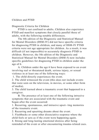 Children and PTSD
Diagnostic Criteria for Children
PTSD is not confined to adults. Children also experience
PTSD and manifest symptoms that closely parallel those of
adults, with the following notable differences.
The 4th edition of the Diagnostic and Statistical Manual
for Mental Disorders (DSM-IV) did not have specific criteria
for diagnosing PTSD in children, and many of DSM-IV PTSD
criteria were not age appropriate for children. As a result, it was
difficult (if not impossible) to accurately diagnosis PTSD in
children. However, the 5th edition of the Diagnostic and
Statistical Manual for Mental Disorders (DSM-5) now includes
specific guidelines for diagnosing PTSD in children under the
age of 6.
A. Children under the age 6 have been exposed to an event
involving real or threatened death, serious injury, or sexual
violence in at least one of the following ways:
1. The child directly experiences the event.
2. The child witnessed the event (this does not include events
that were seen on the television, in movies, or some other form
of media).
3. The child learned about a traumatic event that happened to a
caregiver.
B. The presence of at least one of the following intrusive
symptoms that are associated with the traumatic event and
began after the event occurred:
1. Recurring, spontaneous, and intrusive upset- ting memories
of the traumatic event.
2. Recurring and upsetting dreams about the event.
3. Flashbacks or some other dissociative response where the
child feels or acts as if the event were happening again.
4. Strong and long-lasting emotional distress after being
reminded of the event or after encountering trauma-related cues.
 