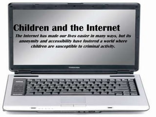 Children and the Internet The Internet has made our lives easier in many ways, but its anonymity and accessibility have fostered a world where children are susceptible to criminal activity. 
