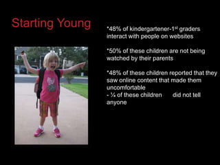 Starting Young*48% of kindergartener-1st graders interact with people on websites *50% of these children are not being watched by their parents*48% of these children reported that they saw online content that made them uncomfortable- ¼ of these children     	did not tell anyone