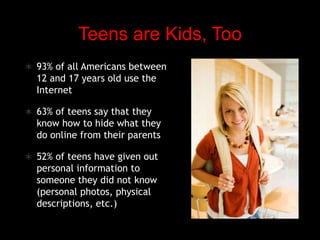 Teens are Kids, Too93% of all Americans between 12 and 17 years old use the Internet63% of teens say that they know how to hide what they do online from their parents52% of teens have given out personal information to someone they did not know (personal photos, physical descriptions, etc.)