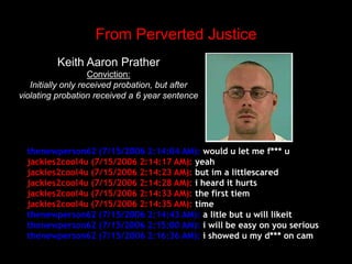 From Perverted JusticeKeith Aaron PratherConviction:Initially only received probation, but after violating probation received a 6 year sentencethenewperson62 (7/15/2006 2:14:04 AM): would u let me f*** ujackies2cool4u (7/15/2006 2:14:17 AM): yeahjackies2cool4u (7/15/2006 2:14:23 AM): but im a littlescaredjackies2cool4u (7/15/2006 2:14:28 AM): i heard it hurtsjackies2cool4u (7/15/2006 2:14:33 AM): the first tiemjackies2cool4u (7/15/2006 2:14:35 AM): timethenewperson62 (7/15/2006 2:14:43 AM): a litle but u will likeitthenewperson62 (7/15/2006 2:15:00 AM): i will be easy on you seriousthenewperson62 (7/15/2006 2:16:36 AM): i showed u my d*** on cam