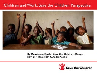 Children and Work: Save the Children Perspective
By Magdalene Muoki- Save the Children - Kenya
20th -21st March 2014, Addis Ababa
 