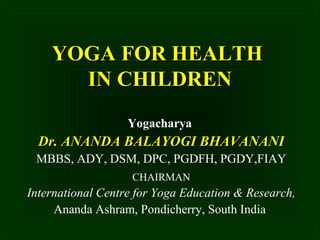 YOGA FOR HEALTHYOGA FOR HEALTH
IN CHILDRENIN CHILDREN
Yogacharya
Dr. ANANDA BALAYOGI BHAVANANIDr. ANANDA BALAYOGI BHAVANANI
MBBS, ADY, DSM, DPC, PGDFH, PGDY,FIAY
CHAIRMAN
International Centre for Yoga Education & Research,
Ananda Ashram, Pondicherry, South India
 