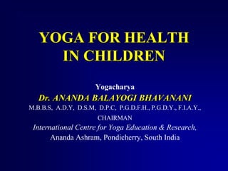YOGA FOR HEALTH 
IN CHILDREN 
Yogacharya 
Dr. ANANDA BALAYOGI BHAVANANI 
M.B.B.S, A.D.Y, D.S.M, D.P.C, P.G.D.F.H., P.G.D.Y., F.I.A.Y., 
CHAIRMAN 
International Centre for Yoga Education & Research, 
Ananda Ashram, Pondicherry, South India 
 