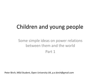 Children and young people

            Some simple ideas on power relations
               between them and the world
                           Part 1



Peter Birch, MEd Student, Open University UK, p.e.birch@gmail.com
 