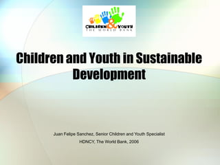 Children and Youth in Sustainable
Development

Juan Felipe Sanchez, Senior Children and Youth Specialist
HDNCY, The World Bank, 2006

 