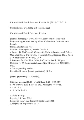 Children and Youth Services Review 58 (2015) 227–235
Contents lists available at ScienceDirect
Children and Youth Services Review
journal homepage: www.elsevier.com/locate/childyouth
Functioning patterns among older adolescents in foster care:
Results
from a cluster analysis
Svetlana Shpiegel a,⁎, Kerrie Ocasio b
a Robert D. McCormick Center for Child Advocacy and Policy,
Montclair State University, 1 Normal Ave., Dickson Hall, Room
370, Montclair, NJ 07043, USA
b Institute for Families, School of Social Work, Rutgers
University, 55 Commercial Ave., New Brunswick, NJ 08901,
USA
⁎ Corresponding author.
E-mail addresses: [email protected] (S. Sh
[email protected] (K. Ocasio).
http://dx.doi.org/10.1016/j.childyouth.2015.09.024
0190-7409/© 2015 Elsevier Ltd. All rights reserved.
a b s t r a c t
a r t i c l e i n f o
Article history:
Received 9 June 2015
Received in revised form 28 September 2015
Accepted 28 September 2015
 