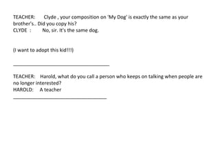 TEACHER:  Clyde , your composition on 'My Dog' is exactly the same as your  brother's.. Did you copy his?  CLYDE  :  No, sir. It's the same dog.  (I want to adopt this kid!!!)  ___________________________________  TEACHER:  Harold, what do you call a person who keeps on talking when people are no longer interested?  HAROLD:  A teacher  __________________________________  