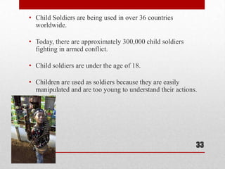 Child Soldiers are being used in over 36 countries worldwide. Today, there are approximately 300,000 child soldiers fighting in armed conflict.Child soldiers are under the age of 18.Children are used as soldiers because they are easily manipulated and are too young to understand their actions. 33