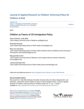 Journal of Applied Research on Children: Informing Policy forJournal of Applied Research on Children: Informing Policy for
Children at RiskChildren at Risk
Volume 10
Issue 1 Immigrant Child Health: Creating
Evidence-Based Practice in a Changing
Environment
Article 1
2019
Children as Pawns of US Immigration PolicyChildren as Pawns of US Immigration Policy
Sarah Polk M.D., ScM, MHS
Johns Hopkins University School of Medicine, spolk@jhmi.edu
Shamelle Richards
Johns Hopkins Bloomberg School of Public Health, shamelle@jhu.edu
Mary Ann Hernando
Johns Hopkins Bloomberg School of Public Health, Perelman School of Medicine at the University of
Pennsylvania, mhernando2593@gmail.com
Margaret Moon M.D.
Johns Hopkins University School of Medicine, Johns Hopkins Berman Institute of Bioethics,
mmoon4@jhmi.edu
Joshua Sharfstein M.D.
Johns Hopkins Bloomberg School of Public Health, joshua.sharfstein@jhu.edu
Follow this and additional works at: https://digitalcommons.library.tmc.edu/childrenatrisk
Recommended CitationRecommended Citation
Polk, Sarah M.D., ScM, MHS; Richards, Shamelle; Hernando, Mary Ann; Moon, Margaret M.D.; and
Sharfstein, Joshua M.D. (2019) "Children as Pawns of US Immigration Policy," Journal of Applied
Research on Children: Informing Policy for Children at Risk: Vol. 10 : Iss. 1 , Article 1.
Available at: https://digitalcommons.library.tmc.edu/childrenatrisk/vol10/iss1/1
The Journal of Applied Research on Children is brought
to you for free and open access by CHILDREN AT RISK at
DigitalCommons@The Texas Medical Center. It has a "cc
by-nc-nd" Creative Commons license" (Attribution Non-
Commercial No Derivatives) For more information, please
contact digitalcommons@exch.library.tmc.edu
 