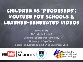 Nicola Pallitt
PhD (Media Studies)
Centre for Educational Technology
University of Cape Town
Google in Education Summit SA 26 September 2013
Children as ‘produsers’:
YouTube for Schools &
learner-generated videos
 