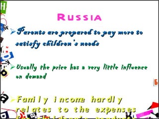 Russia Parents are prepared to pay more to satisfy children’s needs Usually the price has a very little influence on demand Family income hardly relates to the expenses for children’s products 