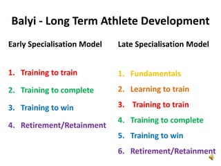 Balyi - Long Term Athlete Development
Early Specialisation Model   Late Specialisation Model


1. Training to train         1. Fundamentals
2. Training to complete      2. Learning to train

3. Training to win           3. Training to train
                             4. Training to complete
4. Retirement/Retainment
                             5. Training to win
                             6. Retirement/Retainment
 