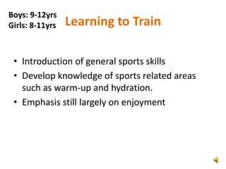 Boys: 9-12yrs
Girls: 8-11yrs   Learning to Train

 • Introduction of general sports skills
 • Develop knowledge of sports related areas
   such as warm-up and hydration.
 • Emphasis still largely on enjoyment
 