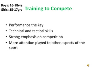 Boys: 16-18yrs
Girls: 15-17yrs   Training to Compete

   •   Performance the key
   •   Technical and tactical skills
   •   Strong emphasis on competition
   •   More attention played to other aspects of the
       sport
 