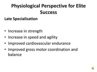 Physiological Perspective for Elite
                  Success
Late Specialisation

•   Increase in strength
•   Increase in speed and agility
•   Improved cardiovascular endurance
•   Improved gross motor coordination and
    balance
 
