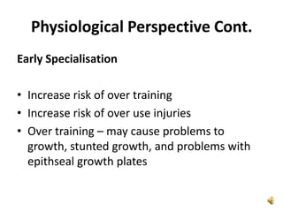 Physiological Perspective Cont.
Early Specialisation

• Increase risk of over training
• Increase risk of over use injuries
• Over training – may cause problems to
  growth, stunted growth, and problems with
  epithseal growth plates
 