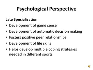 Psychological Perspective
Late Specialisation
• Development of game sense
• Development of automatic decision making
• Fosters positive peer relationships
• Development of life skills
• Helps develop multiple coping strategies
  needed in different sports
 