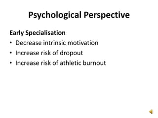 Psychological Perspective
Early Specialisation
• Decrease intrinsic motivation
• Increase risk of dropout
• Increase risk of athletic burnout
 