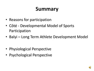 Summary
• Reasons for participation
• Côté - Developmental Model of Sports
  Participation
• Balyi – Long Term Athlete Development Model

• Physiological Perspective
• Psychological Perspective
 