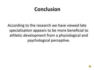 Conclusion

According to the research we have viewed late
 specialisation appears to be more beneficial to
 athletic development from a physiological and
             psychological perceptive.
 