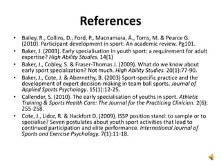 References
• Bailey, R., Collins, D., Ford, P., Macnamara, Á., Toms, M. & Pearce G.
  (2010). Participant development in sport: An academic review. Pg101.
• Baker, J. (2003). Early specialisation in youth sport: a requirement for adult
  expertise? High Ability Studies. 14(1)
• Baker, J., Cobley, S. & Fraser-Thomas J. (2009). What do we know about
  early sport specialization? Not much. High Ability Studies. 20(1):77-90.
• Baker, J., Cote, J. & Abernethy, B. (2003) Sport-specific practice and the
  development of expert decision-making in team ball sports. Journal of
  Applied Sports Psychology. 15(1):12-25.
• Callender, S. (2010). The early specialisation of youths in sport. Athletic
  Training & Sports Health Care: The Journal for the Practicing Clinician. 2(6):
  255-258.
• Cote, J., Lidor, R. & Hackfort D. (2009). ISSP position stand: to sample or to
  specialise? Seven postulates about youth sport activities that lead to
  continued participation and elite performance. International Journal of
  Sports and Exercise Psychology. 7(1):11-18.
 