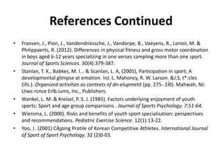 References Continued
•   Fransen, J., Pion, J., Vandendriessche, J., Vandorpe, B., Vaeyens, R., Lenoir, M. &
    Philippaerts, R. (2012). Differences in physical fitness and gross motor coordination
    in boys aged 6-12 years specializing in one verses sampling more than one sport.
    Journal of Sports Sciences. 30(4):379-387.
•   Stanlan, T. K., Babkes, M. I... & Scanlan, L. A, (2005), Participation in sport; A
    developmental glimpse at emotion. InJ. L. Mahoncy, R. W. Larson. &J.S, t*:cles
    (ííls.). Organized activities as contexts nf dn-elupmetit (pp. 275-.1Í0). Mahwah, NJ:
    Uiwc-rcnce Erlb.iums, Inc., Publishers.
•   Wankel, L. M. & Kreisel, P. S. J. (1985). Factors underlying enjoyment of youth
    sports: Sport and age group comparisons . Journal of Sports Psychology. 7:51-64.
•   Wiersma, L. (2000). Risks and benefits of youth sport specialisation: perspectives
    and recommendations. Pediatric Exercise Science. 12(1):13-22.
•   Yoo, |. (2001) CÀjping Protile of Korean Competitive Athletes. International Journal
    of Sport of Sport Psychology. 32 (2)0-03.
 