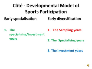 Côté - Developmental Model of
           Sports Participation
Early specialisation        Early diversification

1. The                     1. The Sampling years
   specialising/investment
   years                   2. The Specialising years

                            3. The investment years
 