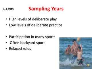 6-12yrs        Sampling Years
 • High levels of deliberate play
 • Low levels of deliberate practice

 • Participation in many sports
 • Often backyard sport
 • Relaxed rules
 