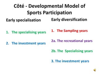Côté - Developmental Model of
          Sports Participation
Early specialisation        Early diversification

1. The specialising years   1. The Sampling years

                            2a. The recreational years
2. The investment years

                            2b. The Specialising years

                            3. The investment years
 