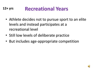 12+ yrs     Recreational Years
 • Athlete decides not to pursue sport to an elite
   levels and instead participates at a
   recreational level
 • Still low levels of deliberate practice
 • But includes age-appropriate competition
 