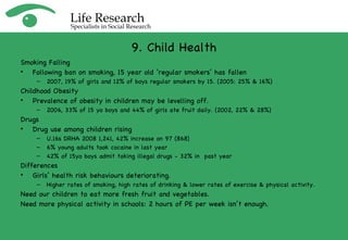 9. Child Health Smoking Falling Following ban on smoking, 15 year old ‘regular smokers’ has fallen 2007, 19% of girls and 12% of boys regular smokers by 15. (2005: 25% & 16%) Childhood Obesity  Prevalence of obesity in children may be levelling off. 2006, 33% of 15 yo boys and 44% of girls ate fruit daily. (2002, 22% & 28%) Drugs Drug use among children rising U.16s DRHA 2008 1,241, 42% increase on 97 (868)  6% young adults took cocaine in last year 42% of 15yo boys admit taking illegal drugs - 32% in  past year Differences Girls’ health risk behaviours deteriorating.  Higher rates of smoking, high rates of drinking & lower rates of exercise & physical activity. Need our children to eat more fresh fruit and vegetables. Need more physical activity in schools: 2 hours of PE per week isn’t enough. 
