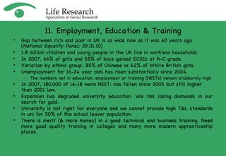 11. Employment, Education & Training Gap between rich and poor in UK is as wide now as it was 40 years ago ( National Equality Panel;  29.01.10) 1.8 million children and young people in the UK live in workless households In 2007, 66% of girls and 58% of boys gained GCSEs at A-C grade. Variation by ethnic group. 85% of Chinese vs 62% of White British girls. Unemployment for 16-24 year olds has risen substantially since 2004.   The numbers not in education, employment or training (NEETs) remain stubbornly high In 2007, 180,000 of 16-18 were NEET: has fallen since 2005 but still higher than 2001 low.  Expansion has degraded university education. We risk losing diamonds in our search for gold. University is not right for everyone and we cannot provide high T&L standards in uni for 50% of the school leaver population. There is merit (& more money) in a good technical and business training. Need more good quality training in colleges and many more modern apprenticeship places. 