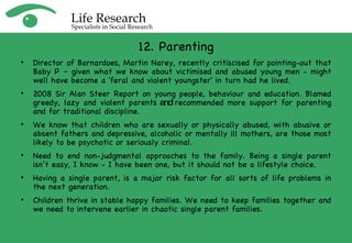 12. Parenting Director of Barnardoes, Martin Narey, recently critiscised for pointing-out that Baby P – given what we know about victimised and abused young men - might well have become a 'feral and violent youngster' in turn had he lived.  2008 Sir Alan Steer Report on young people, behaviour and education. Blamed greedy, lazy and violent parents  and  recommended more support for parenting and for traditional discipline.  We know that children who are sexually or physically abused, with abusive or absent fathers and depressive, alcoholic or mentally ill mothers, are those most likely to be psychotic or seriously criminal. Need to end non-judgmental approaches to the family. Being a single parent isn’t easy, I know - I have been one, but it should not be a lifestyle choice. Having a single parent, is a major risk factor for all sorts of life problems in the next generation. Children thrive in stable happy families. We need to keep families together and we need to intervene earlier in chaotic single parent families. 