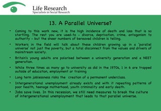 13. A Parallel Universe? Coming to this work new, it is the high incidence of death and loss that is so startling. The rest you are used-to - divorce, deprivation, crime, antagonism to authority - but the sheer numbers of bereaved children is telling. Workers in the field will talk about these children growing up in a ‘parallel universe’ not just the poverty, but a total disconnect from the values and drivers of mainstream society. Britain's young adults are polarised between a university generation and a NEET generation.  While three times as many go to university as did in the 1970s, 1 in 6 are trapped outside of education, employment or training Long term joblessness risks the  creation of a permanent underclass. Intergenerational unemployment already exists and with it repeating patterns of poor health, teenage motherhood, youth criminality and early death. Jobs save lives. In this recession, we still need measures to break the culture of intergenerational unemployment that leads to that parallel universe.  