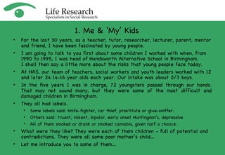 For the last 30 years, as a teacher, tutor, researcher, lecturer, parent, mentor and friend, I have been fascinated by young people. I am going to talk to you first about some children I worked with when, from 1990 to 1995, I was head of Handsworth Alternative School in Birmingham.  I shall then say a little more about the risks that young people face today. At HAS, our team of teachers, social workers and youth leaders worked with 12 and later 24 14-16 year olds each year. Our intake was about 2/3 boys. In the five years I was in charge, 72 youngsters passed through our hands. That may not sound many, but they were some of the most difficult and damaged children in Birmingham. They all had labels.  Some labels said: knife-fighter, car thief, prostitute or glue-sniffer.  Others said: truant, violent, bipolar, early onset Huntingdon’s, depressive All of them smoked or drank or smoked cannabis, given half a chance.  What were they like? They were each of them children - full of potential and contradictions. They were all some poor mother’s child… Let me introduce you to some of them… 1. Me & ‘My’ Kids 