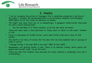 3. Media "I do not recognise the picture of teenagers that is sometimes presented in sections of the media. I consider this misrepresentation to be extremely unhelpful and damaging"  2008 Report by Sir Alan Steer on behaviour & schools. ‘ His bright blue eyes stare out at us beseechingly. A gorgeous, blond-haired, blue-eyed tot with a heart-melting smile’ The Sun  and Baby P, or Peter Connelly, as he will now never be known. There has never been a more pertinent or timely point at which to talk about ‘children at risk’. There is a discussion of ‘broken britain’, panic about knife crime and a wave of child murder. One death is too many, of course. But the idea that we have suddenly had an upsurge of cases is untrue.  “ Teenage killings in UK drop 30% in one year” (BBC 23 Dec 2009) Newspapers are getting harder to sell. There is an election coming. Moral panics sell papers and harvest votes. You do the math. There are risks that children face and pose but major violence is vanishingly rare and it is diminishing. 