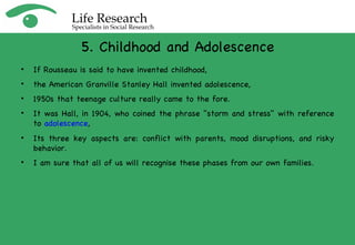 If Rousseau is said to have invented childhood,  the American Granville Stanley Hall invented adolescence,  1950s that teenage culture really came to the fore. It was H all, in 1904, who coined the phrase "storm and stress" with reference to  adolescence ,  Its three key aspects are: conflict with parents, mood disruptions, and risky behavior. I am sure that all of us will recognise these phases from our own families. 5. Childhood and Adolescence 