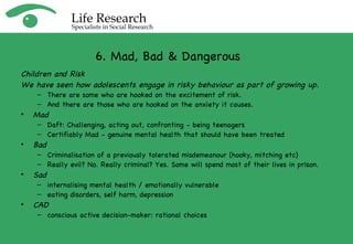 Children and Risk We have seen how adolescents engage in risky behaviour as part of growing up. There are some who are hooked on the excitement of risk. And there are those who are hooked on the anxiety it causes. Mad Daft: Challenging, acting out, confronting - being teenagers Certifiably Mad - genuine mental health that should have been treated Bad   Criminalisation of a previously tolerated misdemeanour (hooky, mitching etc)  Really evil? No. Really criminal? Yes. Some will spend most of their lives in prison. Sad   internalising mental health / emotionally vulnerable eating disorders, self harm, depression CAD conscious active decision-maker: rational choices 6. Mad, Bad & Dangerous 