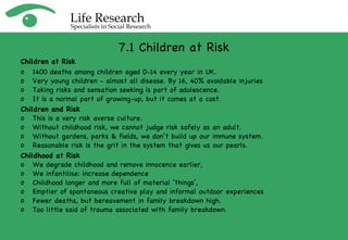 7.1 Children at Risk Children at Risk 1400 deaths among children aged 0-14 every year in UK.  Very young children - almost all disease. By 16, 40% avoidable injuries  Taking risks and sensation seeking is part of adolescence. It is a normal part of growing-up, but it comes at a cost. Children and Risk This is a very risk averse culture.  Without childhood risk, we cannot judge risk safely as an adult.  Without gardens, parks & fields, we don’t build up our immune system. Reasonable risk is the grit in the system that gives us our pearls. Childhood at Risk We degrade childhood and remove innocence earlier,  We infantilise: increase dependence Childhood longer and more full of material ‘things’,  Emptier of spontaneous creative play and informal outdoor experiences Fewer deaths, but bereavement in family breakdown high.  Too little said of trauma associated with family breakdown. 