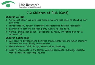 7.2 Children at Risk (Cont) Children as Risk As we get older, we are less nimble, we are less able to stand up for ourselves Threatened by rowdy, energetic, testosterone fuelled teenagers. Backed into corners, neither party wants to lose face. Normal animal behaviour - occasional & really irritating but not a national risk. Children Facing Risk We need to differentiate between media sensation and what ordinary children are most likely to encounter. Media demons: Drink, Drugs, Knives, Guns, Smoking Reality: Accidents in the Home, Vehicle accidents, Bullying, Obesity, Mental Health, Sporting Injuries 
