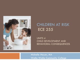 CHILDREN AT RISK  ECE 255 UNITS 4 CHILD DEVELOPMENT AND  BEHAVIORAL CONSEQUENCES Michelle Meyer, MA Walla Walla Community College 