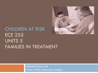 CHILDREN AT RISK ECE 255 UNITS 5 FAMILIES IN TREATMENT Michelle Meyer, MA Walla Walla Community College 