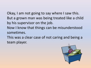 Okay, I am not going to say where I saw this.
But a grown man was being treated like a child
by his supervisor on the job.
Now I know that things can be misunderstood
sometimes.
This was a clear case of not caring and being a
team player.
 