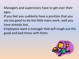 Managers and supervisors have to get over their
egos.
If you feel you suddenly have a position that you
are too good to do the little mans work, well you
have already lost.
Employees want a manager that will rough out the
good and bad times with them.
 